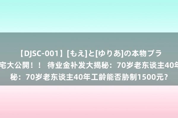 【DJSC-001】[もえ]と[ゆりあ]の本物プライベート映像流出！ 自宅大公開！！ 待业金补发大揭秘：70岁老东谈主40年工龄能否胁制1500元？