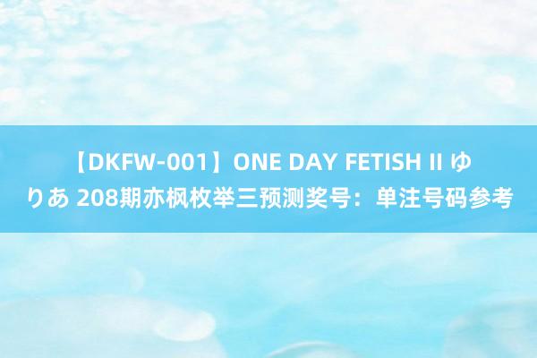 【DKFW-001】ONE DAY FETISH II ゆりあ 208期亦枫枚举三预测奖号：单注号码参考