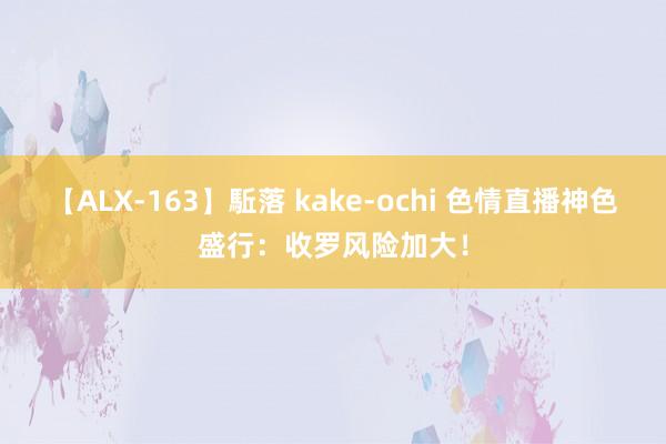 【ALX-163】駈落 kake-ochi 色情直播神色盛行：收罗风险加大！