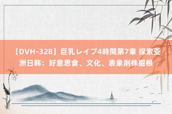 【DVH-328】巨乳レイプ4時間第7章 探索亚洲日韩：好意思食、文化、表象削株掘根