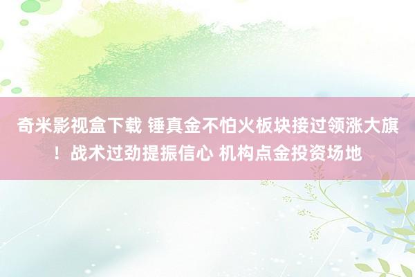 奇米影视盒下载 锤真金不怕火板块接过领涨大旗！战术过劲提振信心 机构点金投资场地