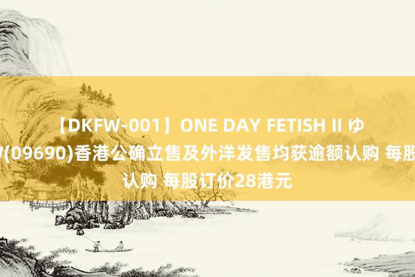 【DKFW-001】ONE DAY FETISH II ゆりあ 途虎-W(09690)香港公确立售及外洋发售均获逾额认购 每股订价28港元