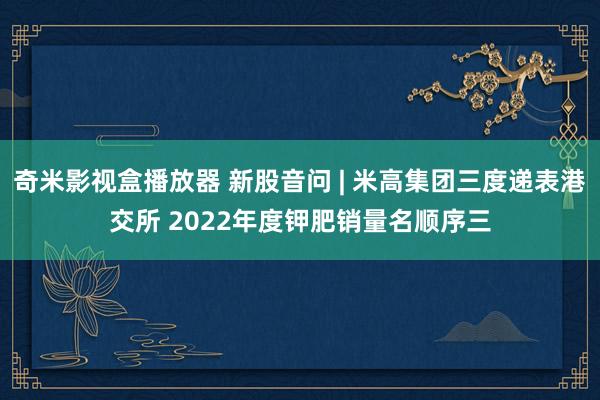 奇米影视盒播放器 新股音问 | 米高集团三度递表港交所 2022年度钾肥销量名顺序三