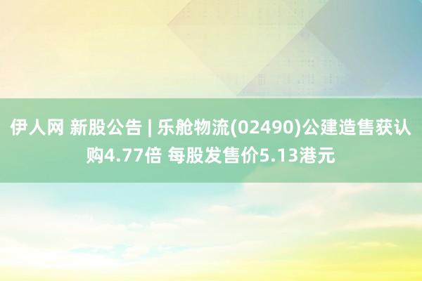 伊人网 新股公告 | 乐舱物流(02490)公建造售获认购4.77倍 每股发售价5.13港元