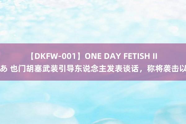 【DKFW-001】ONE DAY FETISH II ゆりあ 也门胡塞武装引导东说念主发表谈话，称将袭击以色列