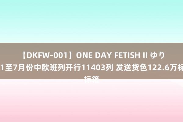 【DKFW-001】ONE DAY FETISH II ゆりあ 1至7月份中欧班列开行11403列 发送货色122.6万标箱