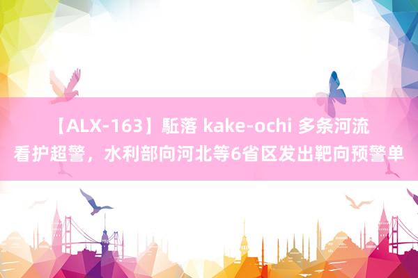 【ALX-163】駈落 kake-ochi 多条河流看护超警，水利部向河北等6省区发出靶向预警单