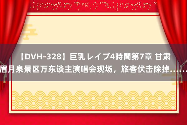 【DVH-328】巨乳レイプ4時間第7章 甘肃眉月泉景区万东谈主演唱会现场，旅客伏击除掉……