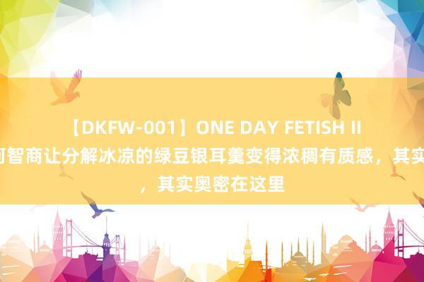 【DKFW-001】ONE DAY FETISH II ゆりあ 若何智商让分解冰凉的绿豆银耳羹变得浓稠有质感，其实奥密在这里