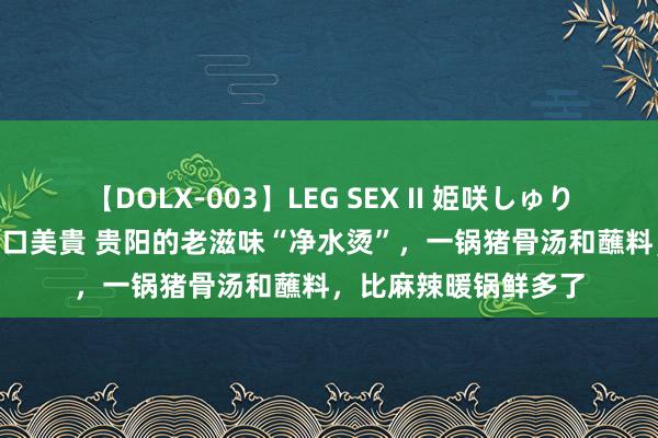 【DOLX-003】LEG SEX II 姫咲しゅり ゆりあ 眞雪ゆん 江口美貴 贵阳的老滋味“净水烫”，一锅猪骨汤和蘸料，比麻辣暖锅鲜多了