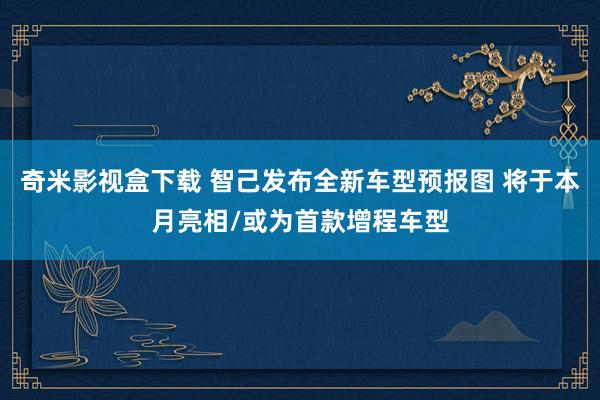 奇米影视盒下载 智己发布全新车型预报图 将于本月亮相/或为首款增程车型