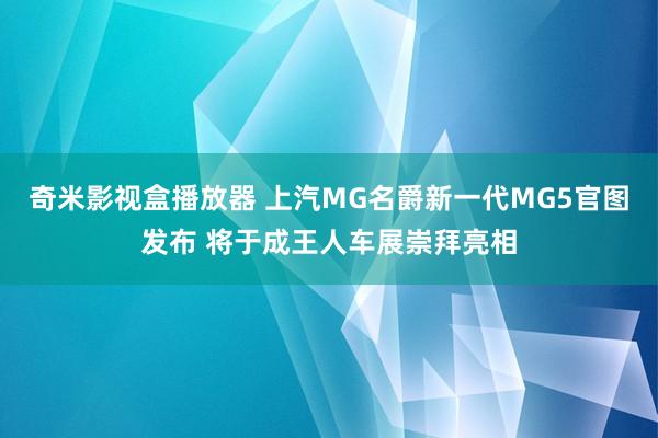 奇米影视盒播放器 上汽MG名爵新一代MG5官图发布 将于成王人车展崇拜亮相