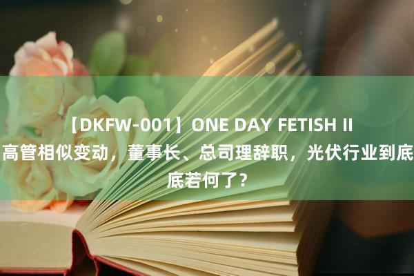 【DKFW-001】ONE DAY FETISH II ゆりあ 高管相似变动，董事长、总司理辞职，光伏行业到底若何了？