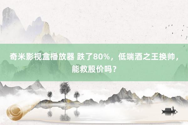 奇米影视盒播放器 跌了80%，低端酒之王换帅，能救股价吗？