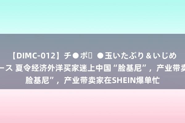 【DIMC-012】チ●ポ・●玉いたぶり＆いじめマッサージフルコース 夏令经济外洋买家迷上中国“脸基尼”，产业带卖家在SHEIN爆单忙