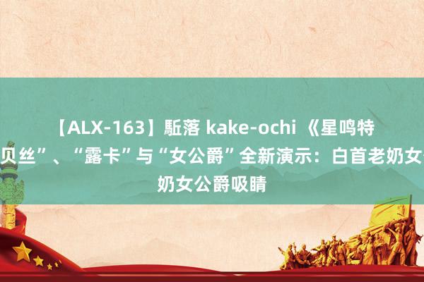 【ALX-163】駈落 kake-ochi 《星鸣特攻》“吉贝丝”、“露卡”与“女公爵”全新演示：白首老奶女公爵吸睛