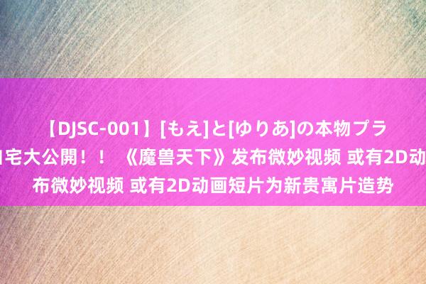 【DJSC-001】[もえ]と[ゆりあ]の本物プライベート映像流出！ 自宅大公開！！ 《魔兽天下》发布微妙视频 或有2D动画短片为新贵寓片造势