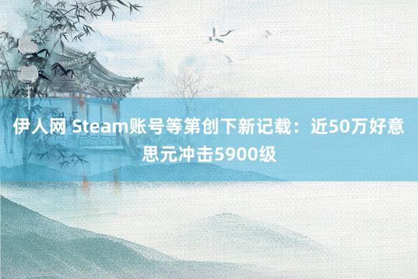 伊人网 Steam账号等第创下新记载：近50万好意思元冲击5900级