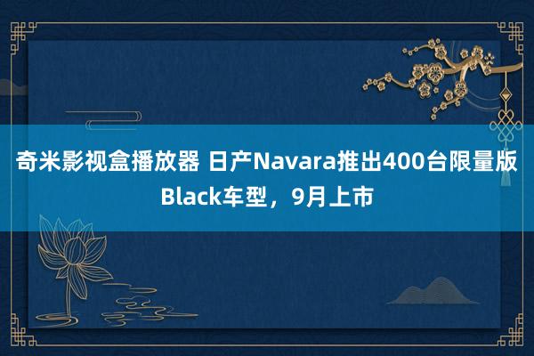 奇米影视盒播放器 日产Navara推出400台限量版Black车型，9月上市