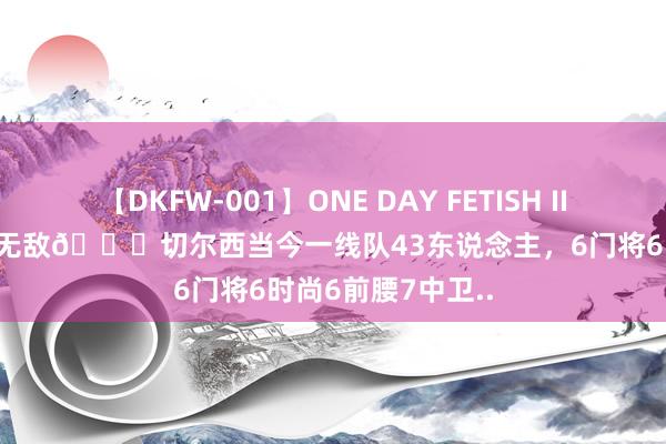 【DKFW-001】ONE DAY FETISH II ゆりあ 声势深度无敌?切尔西当今一线队43东说念主，6门将6时尚6前腰7中卫..