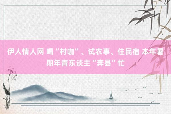 伊人情人网 喝“村咖”、试农事、住民宿 本年暑期年青东谈主“奔县”忙