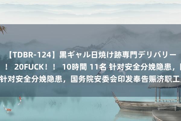 【TDBR-124】黒ギャル日焼け跡専門デリバリーヘルス チョーベスト！！ 20FUCK！！ 10時間 11名 针对安全分娩隐患，国务院安委会印发奉告赈济职工里面弘扬