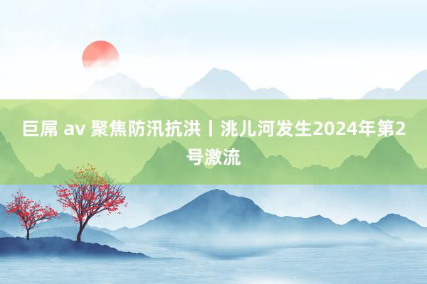 巨屌 av 聚焦防汛抗洪丨洮儿河发生2024年第2号激流