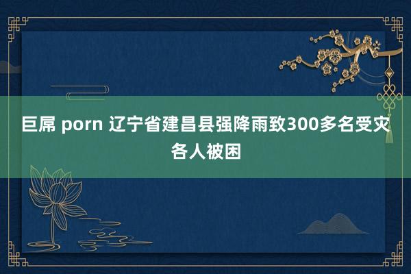 巨屌 porn 辽宁省建昌县强降雨致300多名受灾各人被困