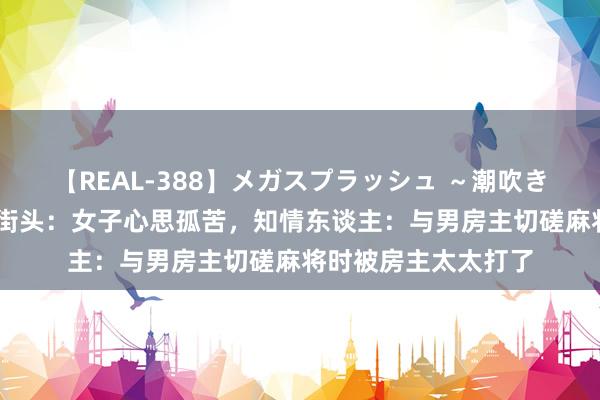 【REAL-388】メガスプラッシュ ～潮吹き絶頂スペシャル～ 街头：女子心思孤苦，知情东谈主：与男房主切磋麻将时被房主太太打了