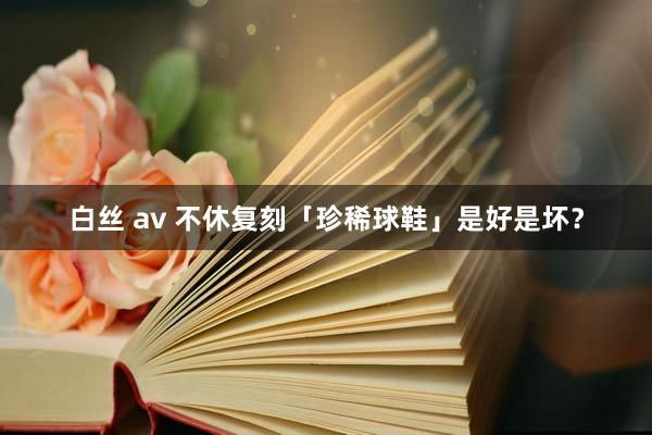 白丝 av 不休复刻「珍稀球鞋」是好是坏？