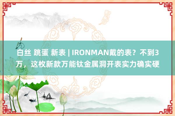 白丝 跳蛋 新表 | IRONMAN戴的表？不到3万，这枚新款万能钛金属洞开表实力确实硬