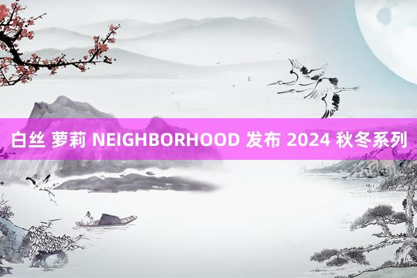 白丝 萝莉 NEIGHBORHOOD 发布 2024 秋冬系列