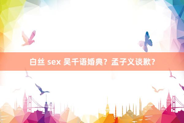 白丝 sex 吴千语婚典？孟子义谈歉？