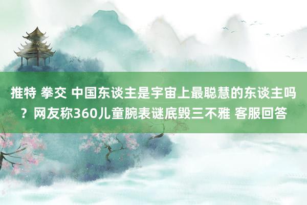 推特 拳交 中国东谈主是宇宙上最聪慧的东谈主吗？网友称360儿童腕表谜底毁三不雅 客服回答