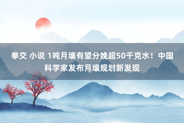 拳交 小说 1吨月壤有望分娩超50千克水！中国科学家发布月壤规划新发现