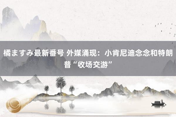 橘ますみ最新番号 外媒涌现：小肯尼迪念念和特朗普“收场交游”