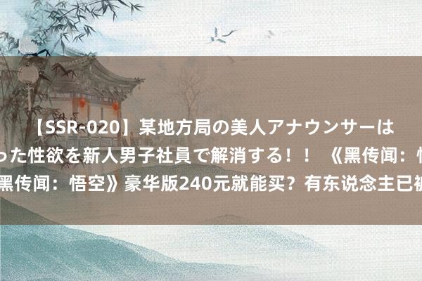 【SSR-020】某地方局の美人アナウンサーは忙し過ぎて溜まりまくった性欲を新人男子社員で解消する！！ 《黑传闻：悟空》豪华版240元就能买？有东说念主已被骗，业内警示