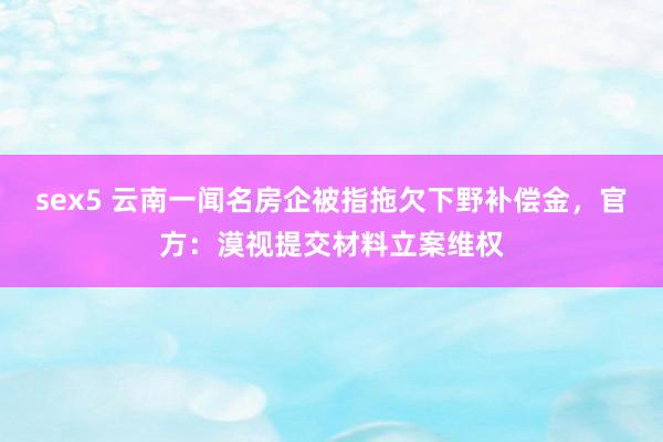 sex5 云南一闻名房企被指拖欠下野补偿金，官方：漠视提交材料立案维权