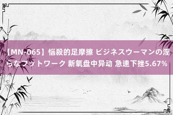 【MN-065】悩殺的足摩擦 ビジネスウーマンの淫らなフットワーク 新氧盘中异动 急速下挫5.67%