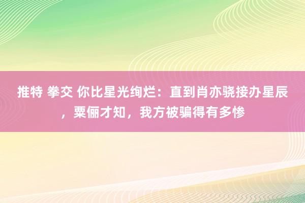 推特 拳交 你比星光绚烂：直到肖亦骁接办星辰，粟俪才知，我方被骗得有多惨