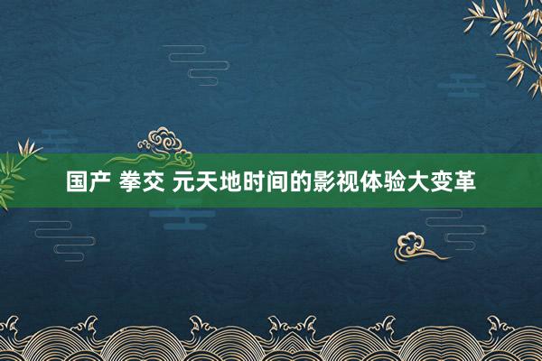 国产 拳交 元天地时间的影视体验大变革