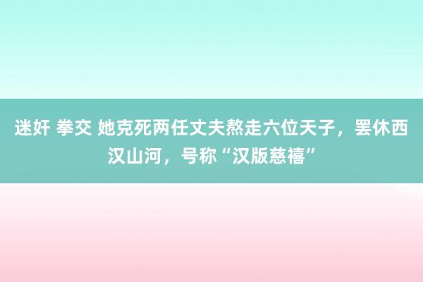 迷奸 拳交 她克死两任丈夫熬走六位天子，罢休西汉山河，号称“汉版慈禧”