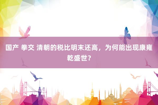 国产 拳交 清朝的税比明末还高，为何能出现康雍乾盛世？