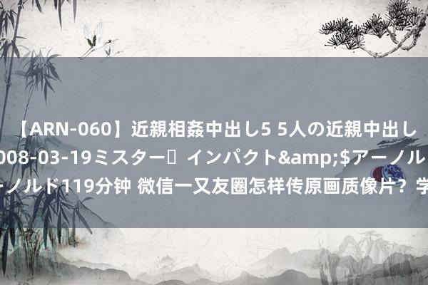 【ARN-060】近親相姦中出し5 5人の近親中出し物語</a>2008-03-19ミスター・インパクト&$アーノルド119分钟 微信一又友圈怎样传原画质像片？学会这招，赫然度不再打折！