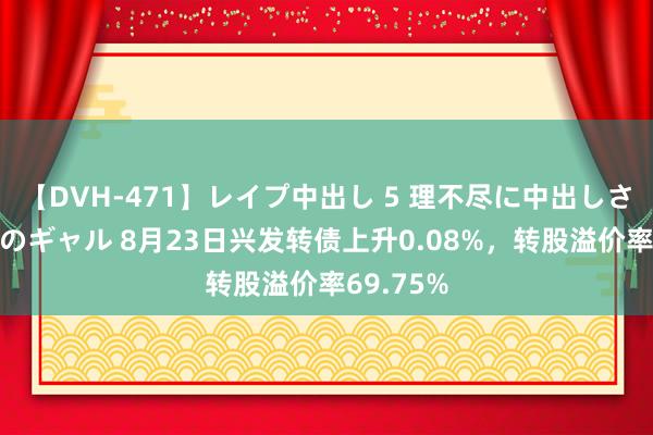 【DVH-471】レイプ中出し 5 理不尽に中出しされた7人のギャル 8月23日兴发转债上升0.08%，转股溢价率69.75%