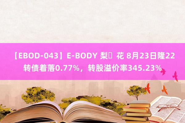 【EBOD-043】E-BODY 梨々花 8月23日隆22转债着落0.77%，转股溢价率345.23%