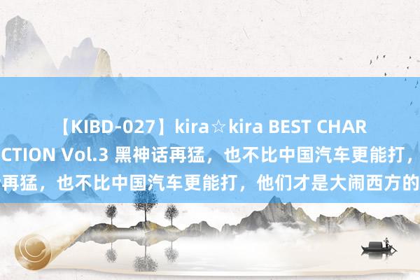 【KIBD-027】kira☆kira BEST CHARISMA☆MODEL☆COLLECTION Vol.3 黑神话再猛，也不比中国汽车更能打，他们才是大闹西方的悟空