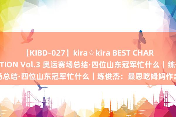 【KIBD-027】kira☆kira BEST CHARISMA☆MODEL☆COLLECTION Vol.3 奥运赛场总结·四位山东冠军忙什么｜练俊杰：最思吃姆妈作念的菜