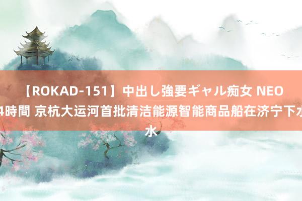 【ROKAD-151】中出し強要ギャル痴女 NEO 4時間 京杭大运河首批清洁能源智能商品船在济宁下水