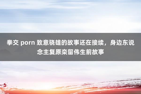 拳交 porn 致意骁雄的故事还在接续，身边东说念主复原栾留伟生前故事